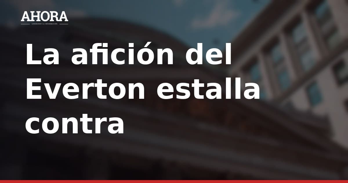 Afición del Everton exige respuestas por el fallido mercado de fichajes