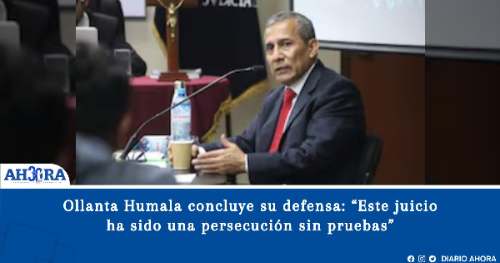 Ollanta Humala concluye su defensa: “Este juicio ha sido una persecución sin pruebas”