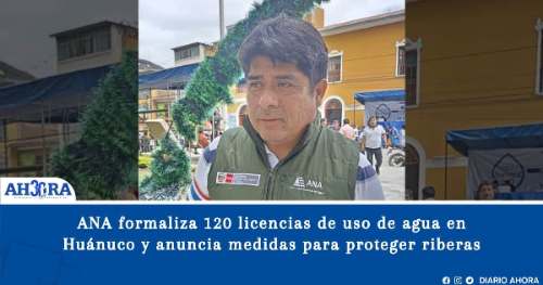 ANA formaliza 120 licencias de uso de agua en Huánuco y anuncia medidas para proteger riberas