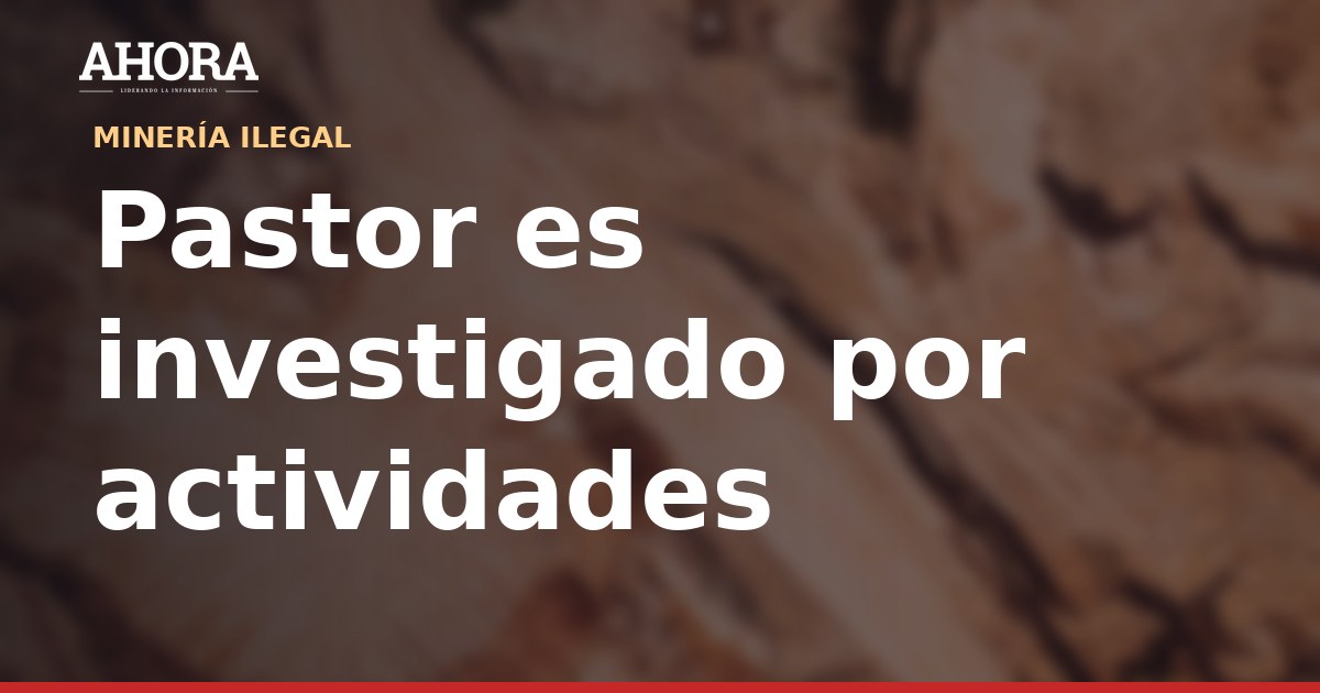 Pastor es investigado por presunta minería ilegal en cerro El Toro