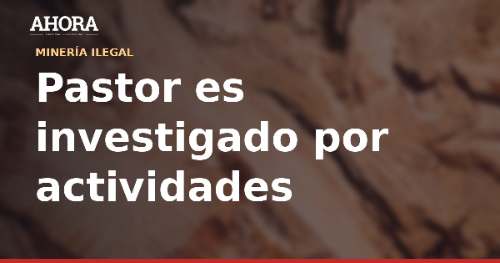 Pastor es investigado por presunta minería ilegal en cerro El Toro