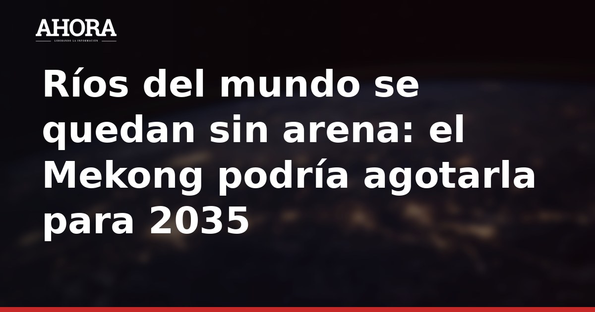 Ríos del mundo se quedan sin arena: el Mekong podría agotarla para 2035