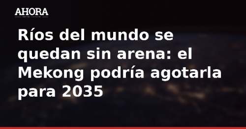 Ríos del mundo se quedan sin arena: el Mekong podría agotarla para 2035