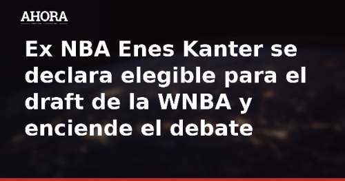 Ex NBA Enes Kanter se declara elegible para el draft de la WNBA y enciende el debate