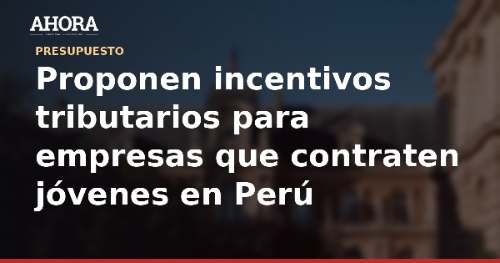 Proponen incentivos tributarios para empresas que contraten jóvenes en Perú