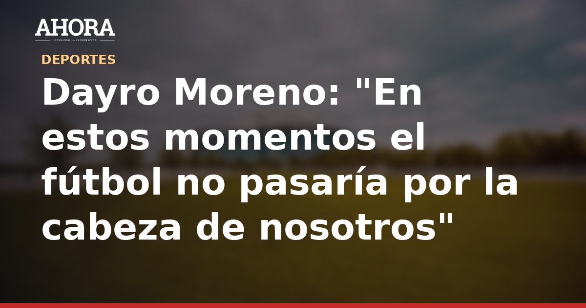 Dayro Moreno: "En estos momentos el fútbol no pasaría por la cabeza de nosotros"