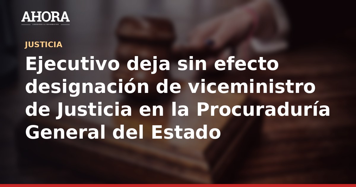 Ejecutivo deja sin efecto designación de viceministro de Justicia en la Procuraduría General del Estado