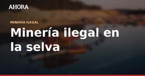Minería ilegal en la selva: el problema ambiental más crítico del país