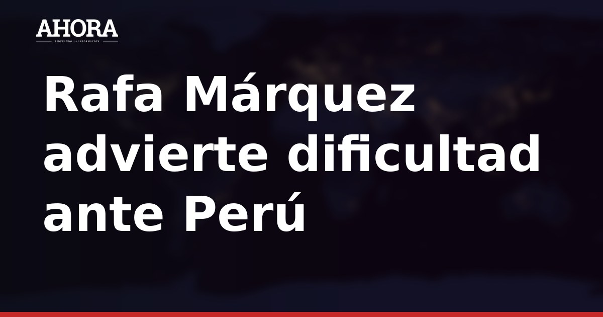Rafa Márquez advierte dificultad ante Perú: "No va a ser nada fácil"