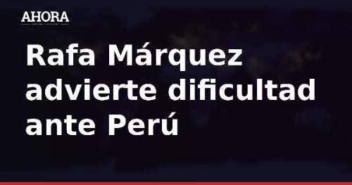 Rafa Márquez advierte dificultad ante Perú: "No va a ser nada fácil"
