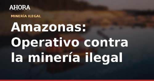 Amazonas: intervienen 7 excavadoras y 27 campamentos de minería ilegal en Condorcanqui
