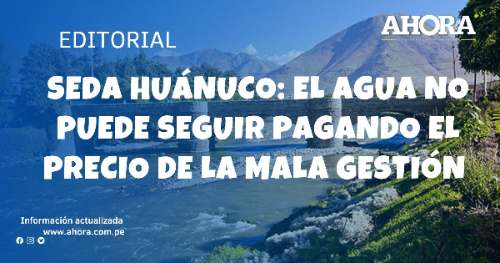 SEDA HUÁNUCO: EL AGUA NO PUEDE SEGUIR PAGANDO EL PRECIO DE LA MALA GESTIÓN